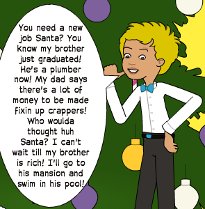 You need a new job Santa? You know my brother just graduated! He's a plumber now! My dad says there's a lot of money to be made fixin up crappers! Who woulda thought huh Santa? I can't wait till my brother is rich! I'll go to his mansion and swim in his pool!