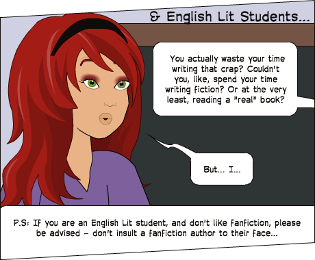P.S: If you are an English Lit student, and don't like fanfiction, please be advised - don't insult a fanfiction author to their face... | But... I... | You actually waste your time writing that crap? Couldn't you, like, spend your time writing fiction? Or at the very least, reading a "real" book? | & English Lit Students...