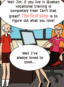 Well I've always loved to cook... | Well Jim, if you live in Quebec vocational training is completely free! Isn't that great? The first step is to figure out what you love!