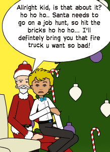 Allright kid, is that about it? ho ho ho.. Santa needs to go on a job hunt, so hit the bricks ho ho ho... I'll defintely bring you that fire truck u want so bad!