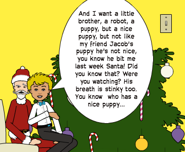And I want a little brother, a robot, a puppy, but a nice puppy, but not like my friend Jacob's puppy he's not nice, you know he bit me last week Santa! Did you know that? Were you watching? His breath is stinky too. You know  who has a nice puppy...