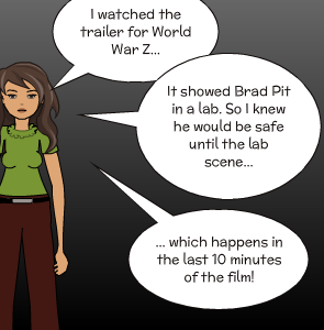 I watched the trailer for World War Z... | ... which happens in the last 10 minutes of the film! | It showed Brad Pit in a lab. So I knew he would be safe until the lab scene...