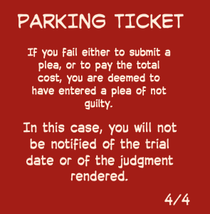 If you fail either to submit a plea, or to pay the total cost, you are deemed to have entered a plea of not guilty. | In this case, you will not be notified of the trial date or of the judgment rendered. | PARKING TICKET | 4/4