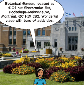 Botanical Garden, located at 4101 rue Sherbrooke Est, Hochelaga-Maisonneuve, Montréal, QC H1X 2B2. Wonderful place with tons of activities.