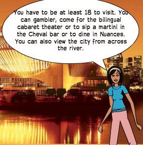You have to be at least 18 to visit. You can gambler, come for the bilingual cabaret theater or to sip a martini in the Cheval bar or to dine in Nuances. You can also view the city from across the river.